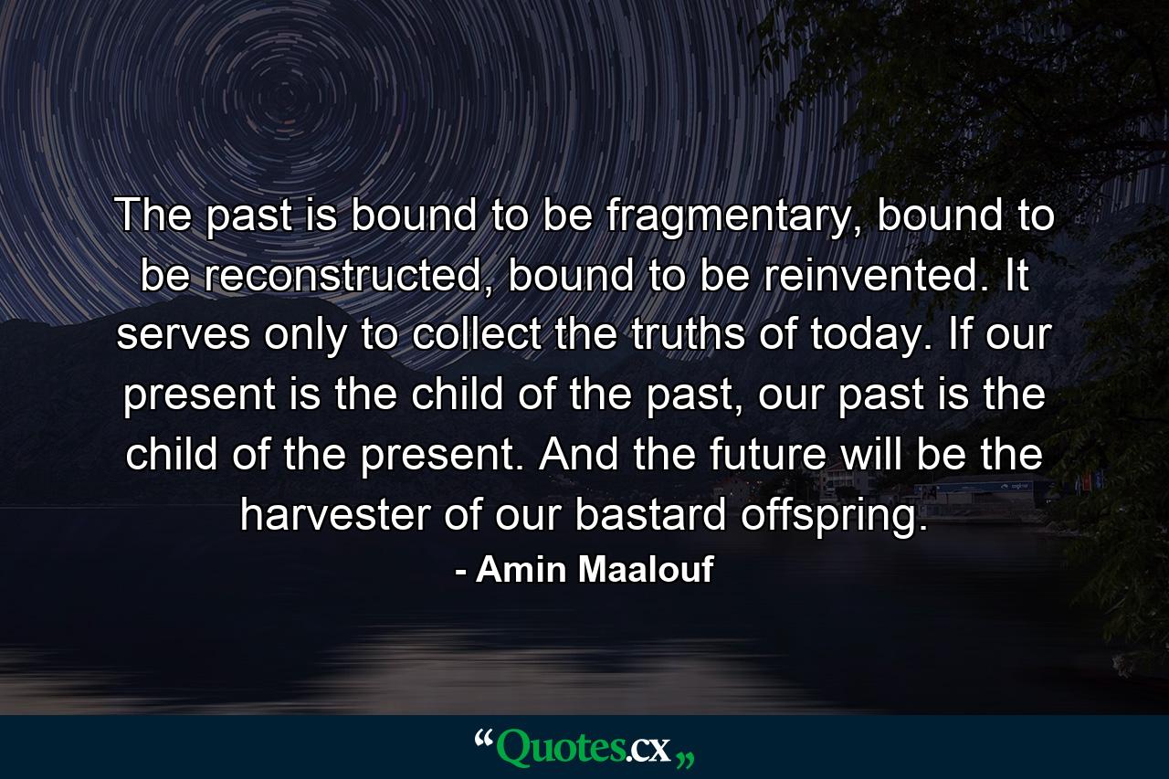 The past is bound to be fragmentary, bound to be reconstructed, bound to be reinvented. It serves only to collect the truths of today. If our present is the child of the past, our past is the child of the present. And the future will be the harvester of our bastard offspring. - Quote by Amin Maalouf