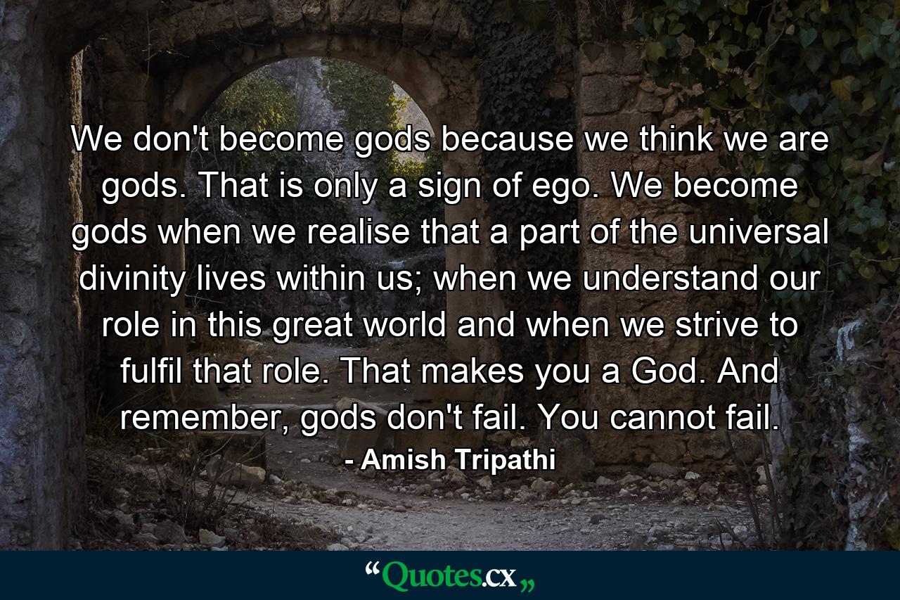 We don't become gods because we think we are gods. That is only a sign of ego. We become gods when we realise that a part of the universal divinity lives within us; when we understand our role in this great world and when we strive to fulfil that role. That makes you a God. And remember, gods don't fail. You cannot fail. - Quote by Amish Tripathi