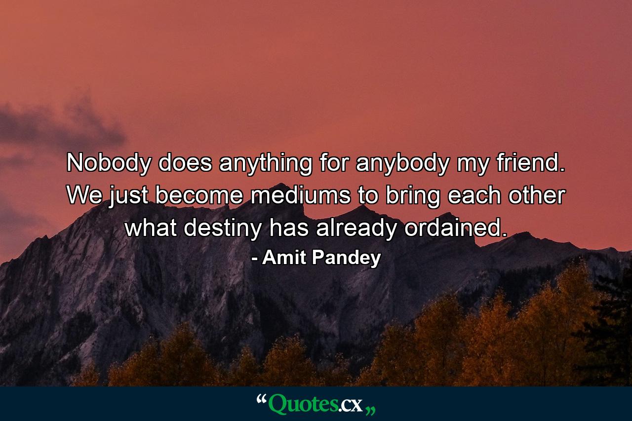 Nobody does anything for anybody my friend. We just become mediums to bring each other what destiny has already ordained. - Quote by Amit Pandey