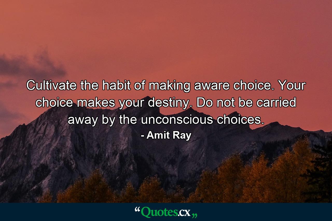 Cultivate the habit of making aware choice. Your choice makes your destiny. Do not be carried away by the unconscious choices. - Quote by Amit Ray