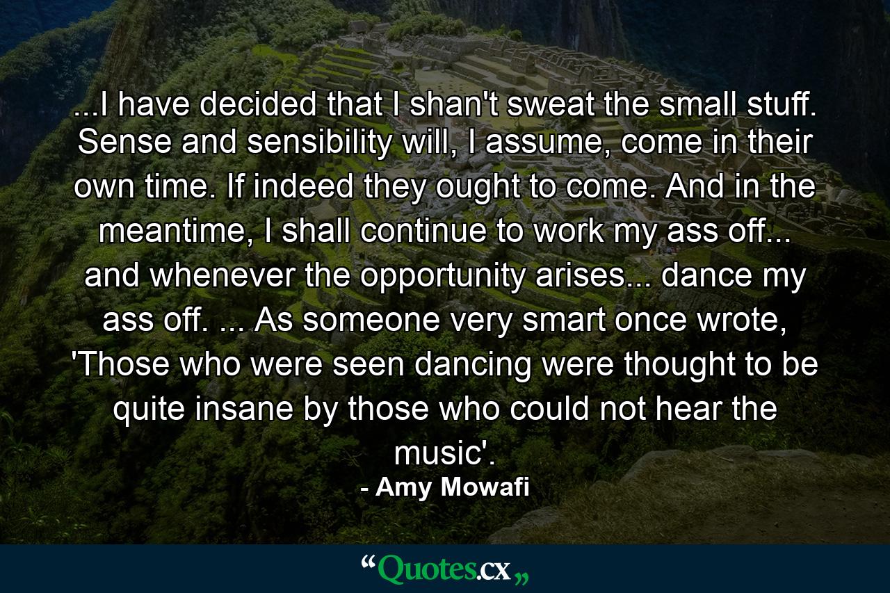 ...I have decided that I shan't sweat the small stuff. Sense and sensibility will, I assume, come in their own time. If indeed they ought to come. And in the meantime, I shall continue to work my ass off... and whenever the opportunity arises... dance my ass off. ... As someone very smart once wrote, 'Those who were seen dancing were thought to be quite insane by those who could not hear the music'. - Quote by Amy Mowafi