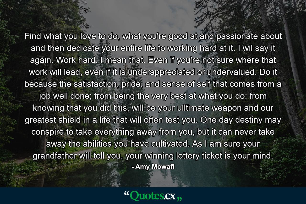 Find what you love to do, what you're good at and passionate about and then dedicate your entire life to working hard at it. I wil say it again. Work hard. I mean that. Even if you're not sure where that work will lead, even if it is underappreciated or undervalued. Do it because the satisfaction, pride, and sense of self that comes from a job well done; from being the very best at what you do; from knowing that you did this, will be your ulltimate weapon and our greatest shield in a life that will often test you. One day destiny may conspire to take everything away from you, but it can never take away the abilities you have cultivated. As I am sure your grandfather will tell you, your winning lottery ticket is your mind. - Quote by Amy Mowafi