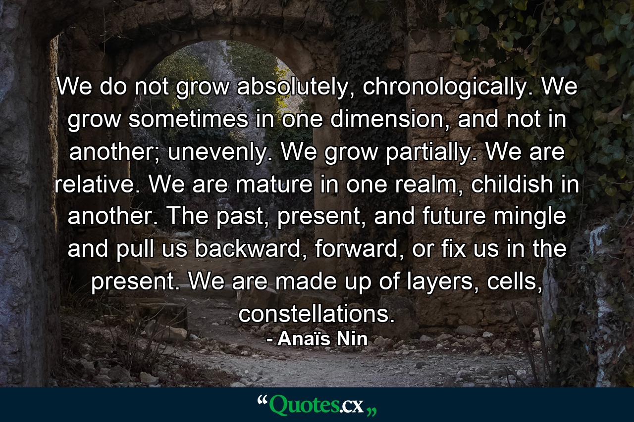 We do not grow absolutely, chronologically. We grow sometimes in one dimension, and not in another; unevenly. We grow partially. We are relative. We are mature in one realm, childish in another. The past, present, and future mingle and pull us backward, forward, or fix us in the present. We are made up of layers, cells, constellations. - Quote by Anaïs Nin