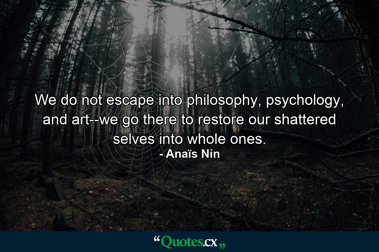 We do not escape into philosophy, psychology, and art--we go there to restore our shattered selves into whole ones. - Quote by Anaïs Nin