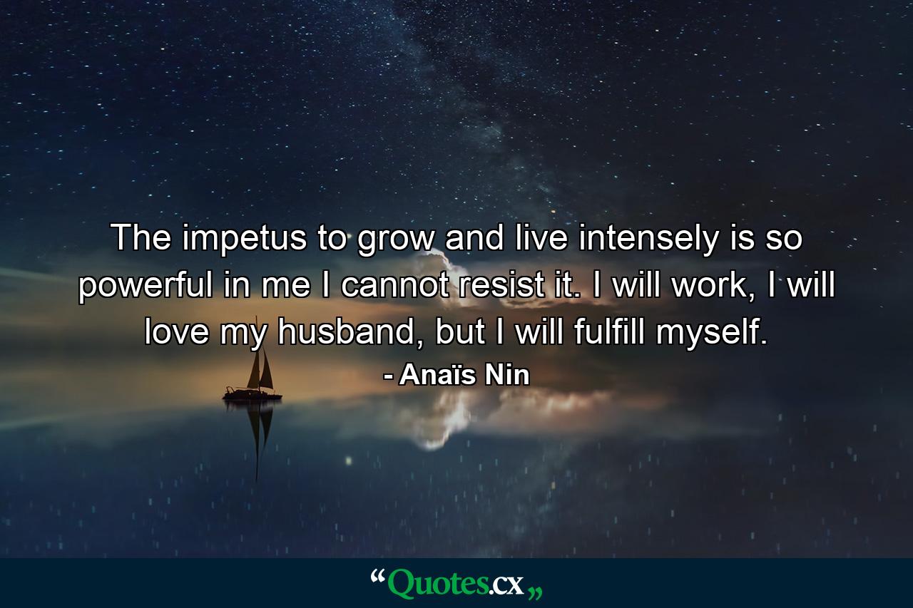 The impetus to grow and live intensely is so powerful in me I cannot resist it. I will work, I will love my husband, but I will fulfill myself. - Quote by Anaïs Nin