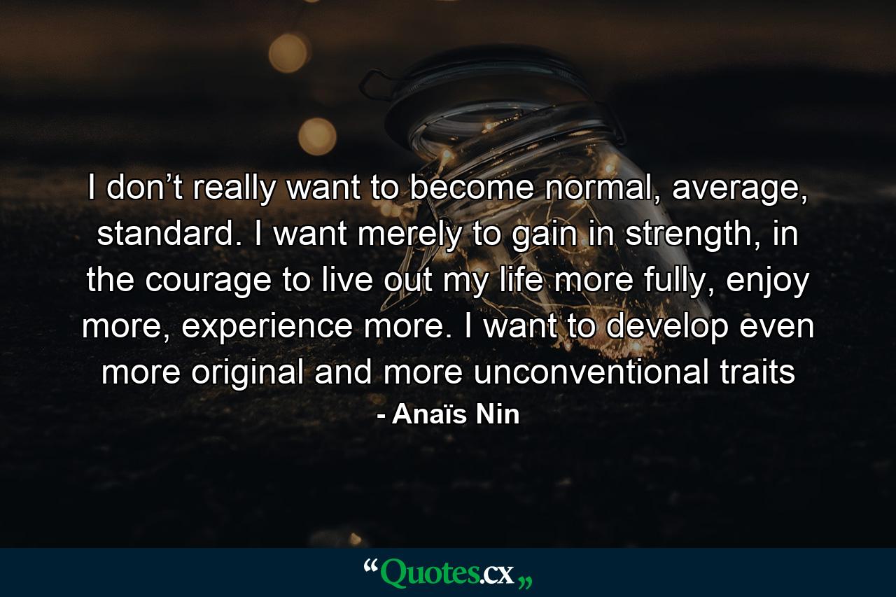 I don’t really want to become normal, average, standard. I want merely to gain in strength, in the courage to live out my life more fully, enjoy more, experience more. I want to develop even more original and more unconventional traits - Quote by Anaïs Nin