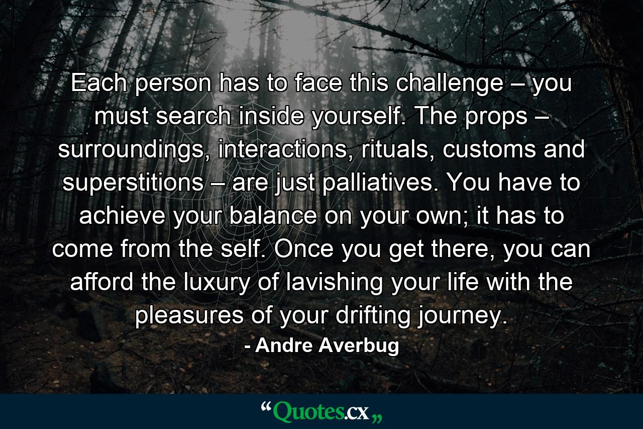 Each person has to face this challenge – you must search inside yourself. The props – surroundings, interactions, rituals, customs and superstitions – are just palliatives. You have to achieve your balance on your own; it has to come from the self. Once you get there, you can afford the luxury of lavishing your life with the pleasures of your drifting journey. - Quote by Andre Averbug