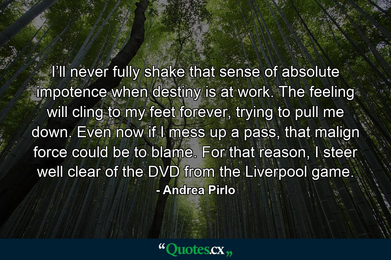 I’ll never fully shake that sense of absolute impotence when destiny is at work. The feeling will cling to my feet forever, trying to pull me down. Even now if I mess up a pass, that malign force could be to blame. For that reason, I steer well clear of the DVD from the Liverpool game. - Quote by Andrea Pirlo