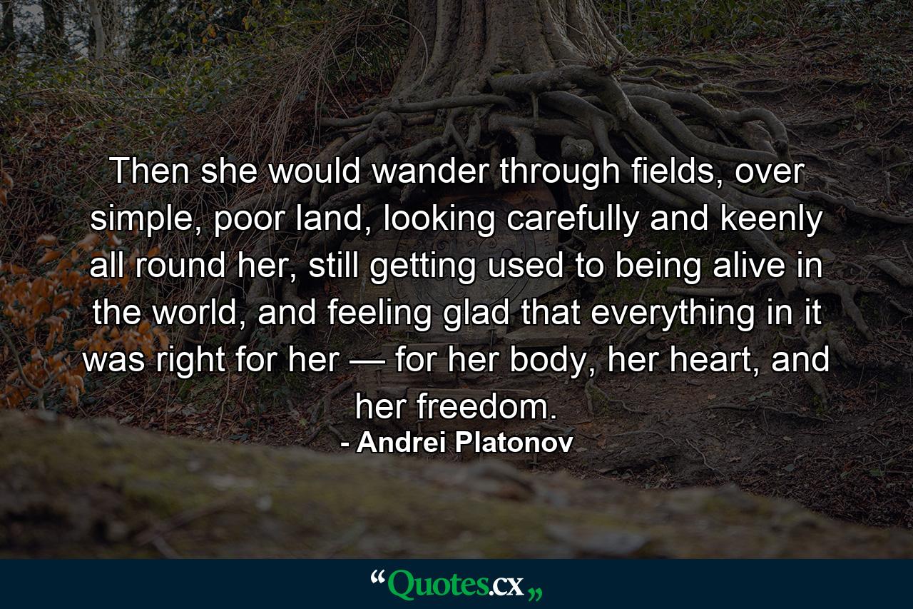 Then she would wander through fields, over simple, poor land, looking carefully and keenly all round her, still getting used to being alive in the world, and feeling glad that everything in it was right for her — for her body, her heart, and her freedom. - Quote by Andrei Platonov