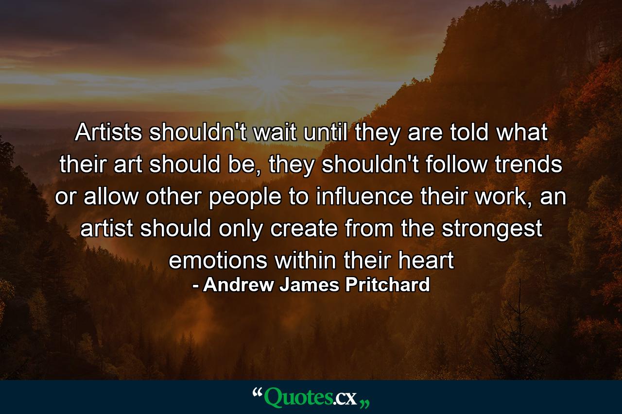 Artists shouldn't wait until they are told what their art should be, they shouldn't follow trends or allow other people to influence their work, an artist should only create from the strongest emotions within their heart - Quote by Andrew James Pritchard