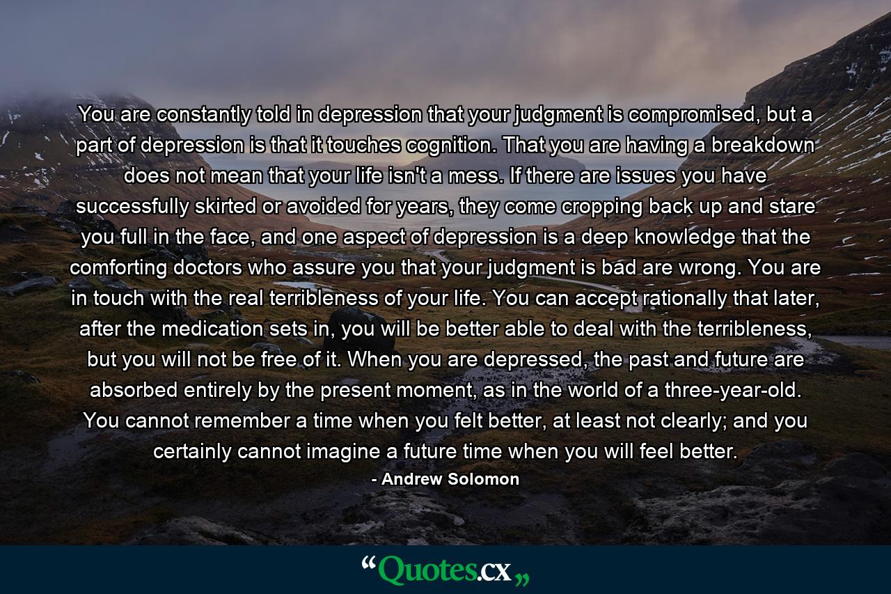 You are constantly told in depression that your judgment is compromised, but a part of depression is that it touches cognition. That you are having a breakdown does not mean that your life isn't a mess. If there are issues you have successfully skirted or avoided for years, they come cropping back up and stare you full in the face, and one aspect of depression is a deep knowledge that the comforting doctors who assure you that your judgment is bad are wrong. You are in touch with the real terribleness of your life. You can accept rationally that later, after the medication sets in, you will be better able to deal with the terribleness, but you will not be free of it. When you are depressed, the past and future are absorbed entirely by the present moment, as in the world of a three-year-old. You cannot remember a time when you felt better, at least not clearly; and you certainly cannot imagine a future time when you will feel better. - Quote by Andrew Solomon