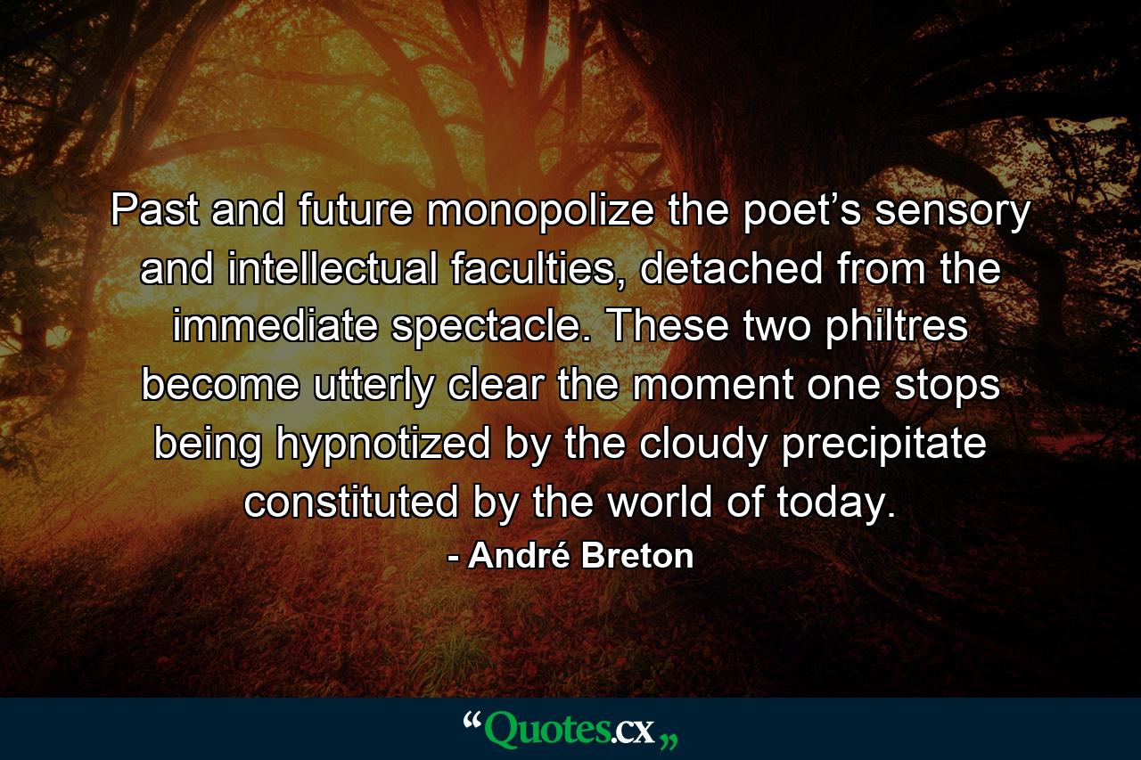 Past and future monopolize the poet’s sensory and intellectual faculties, detached from the immediate spectacle. These two philtres become utterly clear the moment one stops being hypnotized by the cloudy precipitate constituted by the world of today. - Quote by André Breton