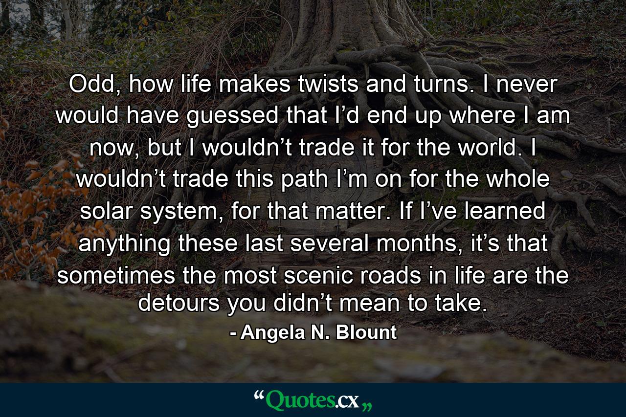 Odd, how life makes twists and turns. I never would have guessed that I’d end up where I am now, but I wouldn’t trade it for the world. I wouldn’t trade this path I’m on for the whole solar system, for that matter. If I’ve learned anything these last several months, it’s that sometimes the most scenic roads in life are the detours you didn’t mean to take. - Quote by Angela N. Blount