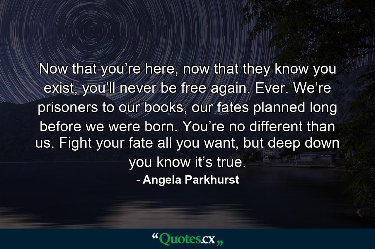 Now that you’re here, now that they know you exist, you’ll never be free again. Ever. We’re prisoners to our books, our fates planned long before we were born. You’re no different than us. Fight your fate all you want, but deep down you know it’s true. - Quote by Angela Parkhurst