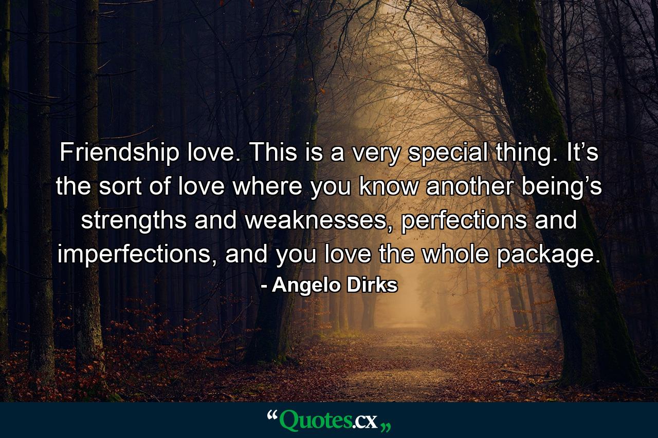 Friendship love. This is a very special thing. It’s the sort of love where you know another being’s strengths and weaknesses, perfections and imperfections, and you love the whole package. - Quote by Angelo Dirks