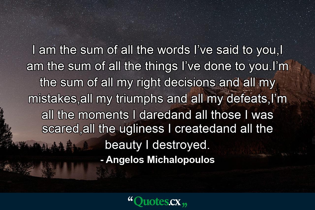 I am the sum of all the words I’ve said to you,I am the sum of all the things I’ve done to you.I’m the sum of all my right decisions and all my mistakes,all my triumphs and all my defeats,I’m all the moments I daredand all those I was scared,all the ugliness I createdand all the beauty I destroyed. - Quote by Angelos Michalopoulos