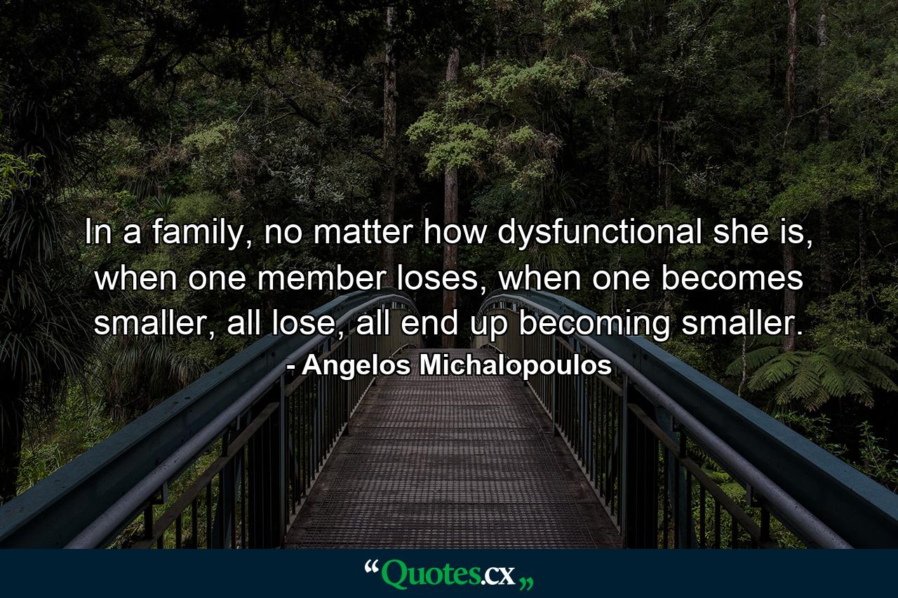 In a family, no matter how dysfunctional she is, when one member loses, when one becomes smaller, all lose, all end up becoming smaller. - Quote by Angelos Michalopoulos