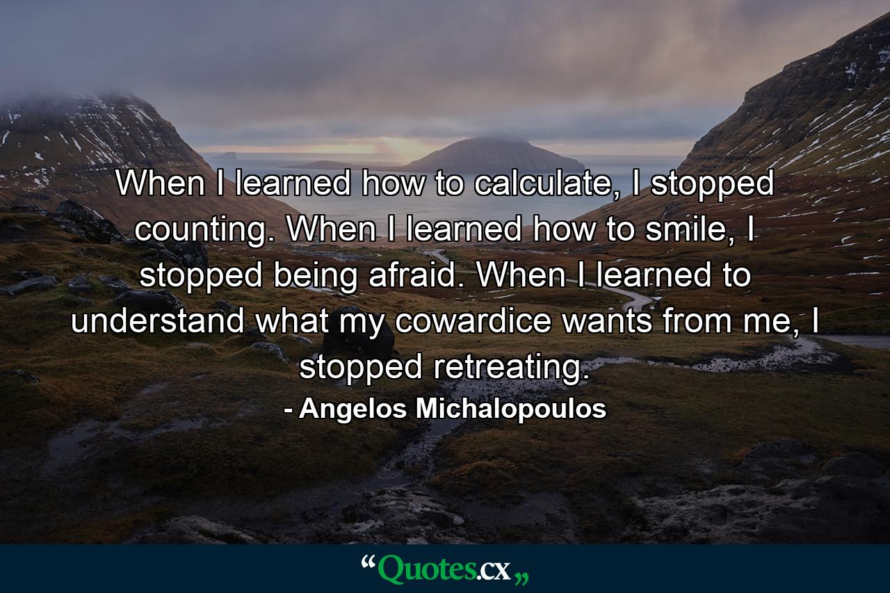 When I learned how to calculate, I stopped counting. When I learned how to smile, I stopped being afraid. When I learned to understand what my cowardice wants from me, I stopped retreating. - Quote by Angelos Michalopoulos