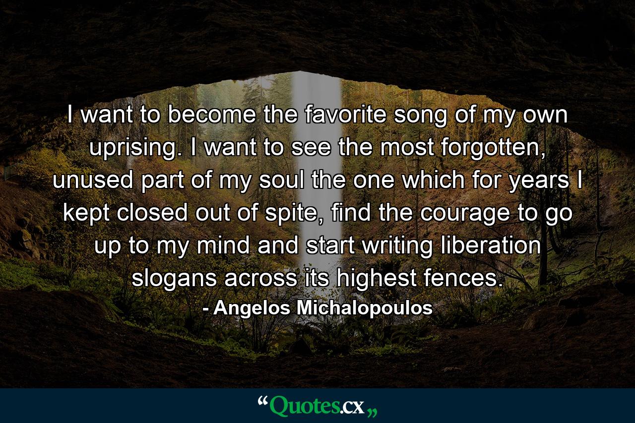 I want to become the favorite song of my own uprising. I want to see the most forgotten, unused part of my soul the one which for years I kept closed out of spite, find the courage to go up to my mind and start writing liberation slogans across its highest fences. - Quote by Angelos Michalopoulos