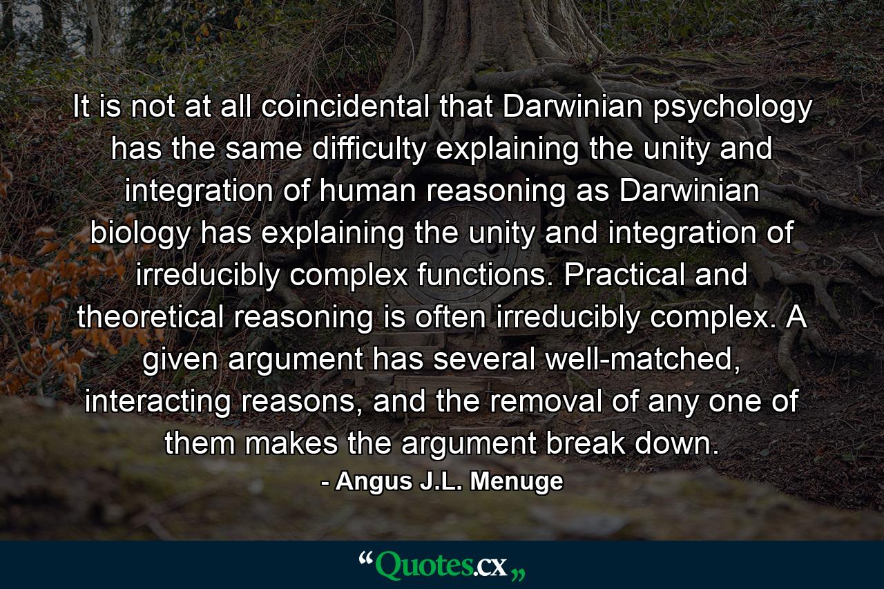 It is not at all coincidental that Darwinian psychology has the same difficulty explaining the unity and integration of human reasoning as Darwinian biology has explaining the unity and integration of irreducibly complex functions. Practical and theoretical reasoning is often irreducibly complex. A given argument has several well-matched, interacting reasons, and the removal of any one of them makes the argument break down. - Quote by Angus J.L. Menuge