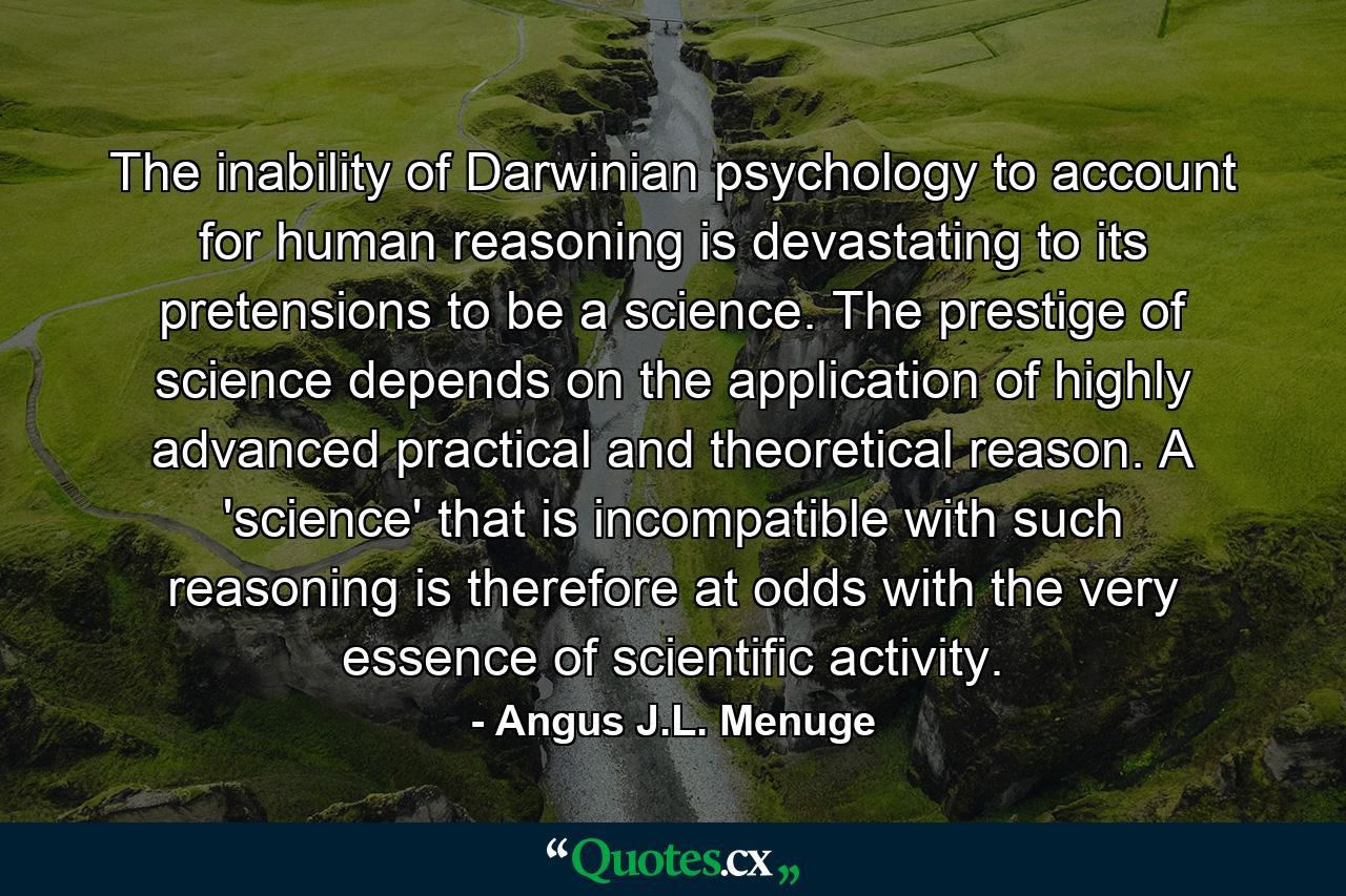 The inability of Darwinian psychology to account for human reasoning is devastating to its pretensions to be a science. The prestige of science depends on the application of highly advanced practical and theoretical reason. A 'science' that is incompatible with such reasoning is therefore at odds with the very essence of scientific activity. - Quote by Angus J.L. Menuge