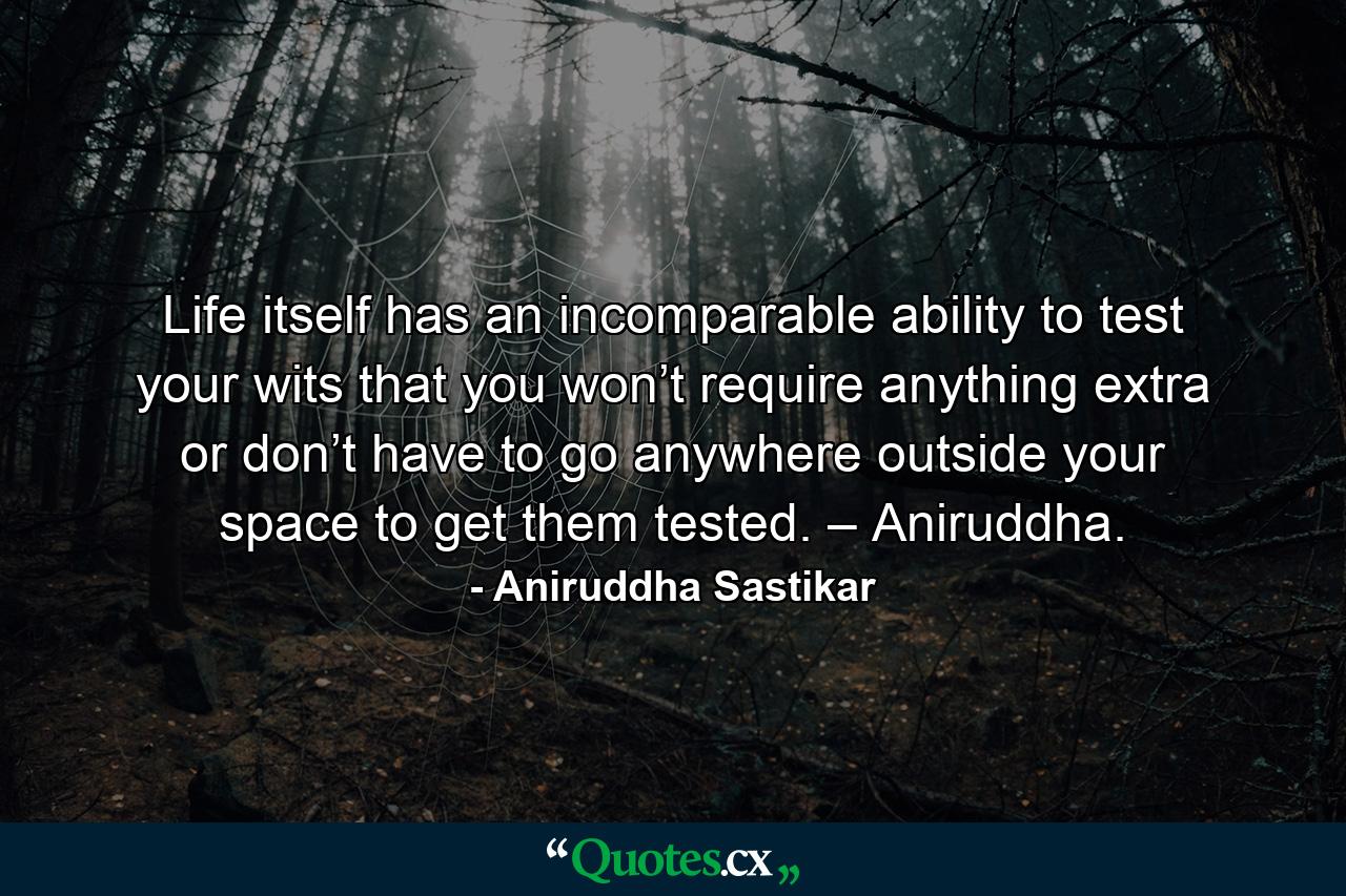 Life itself has an incomparable ability to test your wits that you won’t require anything extra or don’t have to go anywhere outside your space to get them tested. – Aniruddha. - Quote by Aniruddha Sastikar