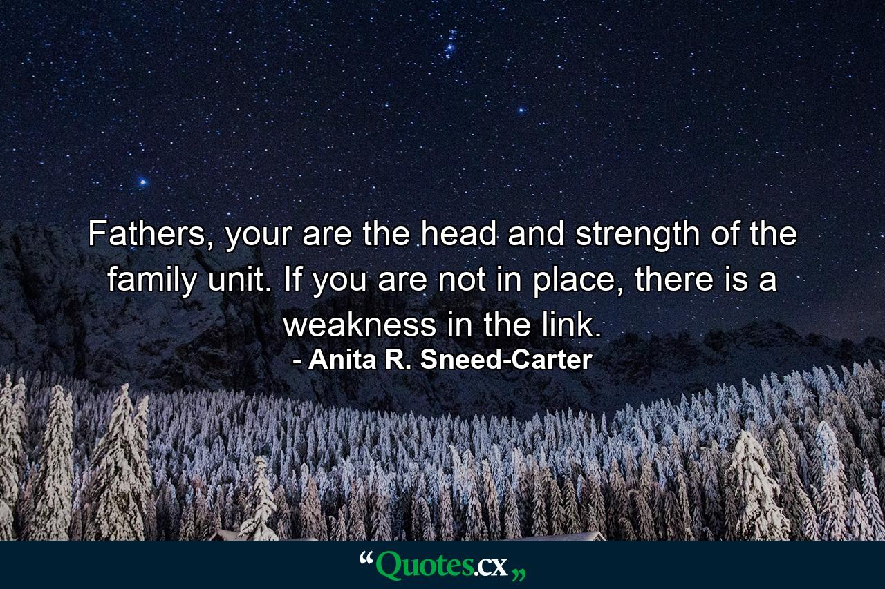 Fathers, your are the head and strength of the family unit. If you are not in place, there is a weakness in the link. - Quote by Anita R. Sneed-Carter