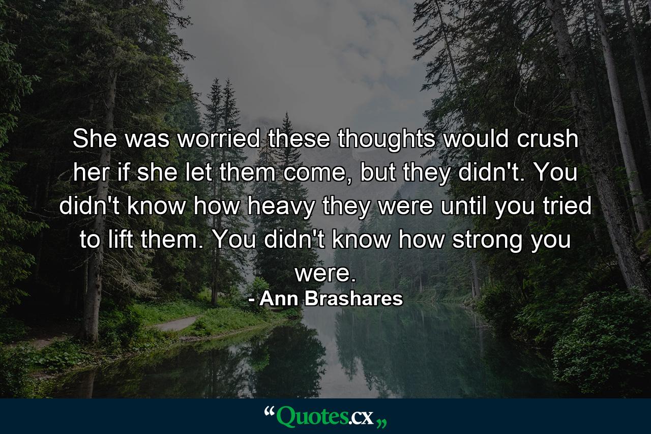 She was worried these thoughts would crush her if she let them come, but they didn't. You didn't know how heavy they were until you tried to lift them. You didn't know how strong you were. - Quote by Ann Brashares