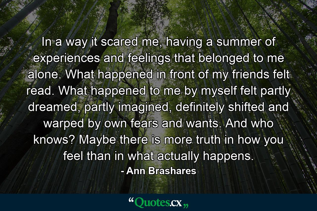 In a way it scared me, having a summer of experiences and feelings that belonged to me alone. What happened in front of my friends felt read. What happened to me by myself felt partly dreamed, partly imagined, definitely shifted and warped by own fears and wants. And who knows? Maybe there is more truth in how you feel than in what actually happens. - Quote by Ann Brashares