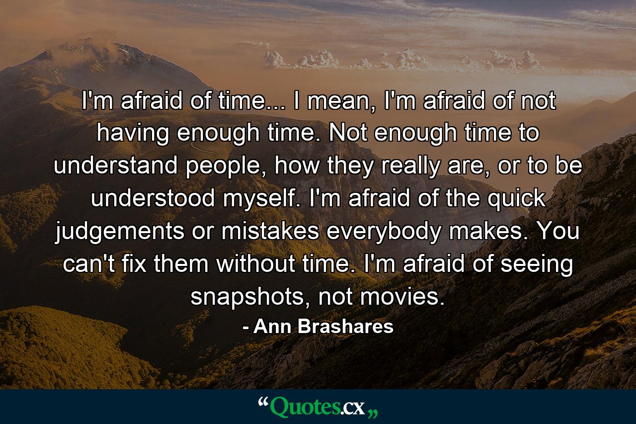 I'm afraid of time... I mean, I'm afraid of not having enough time. Not enough time to understand people, how they really are, or to be understood myself. I'm afraid of the quick judgements or mistakes everybody makes. You can't fix them without time. I'm afraid of seeing snapshots, not movies. - Quote by Ann Brashares