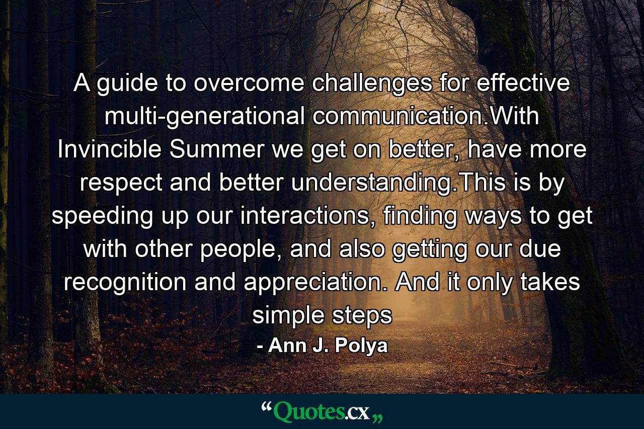 A guide to overcome challenges for effective multi-generational communication.With Invincible Summer we get on better, have more respect and better understanding.This is by speeding up our interactions, finding ways to get with other people, and also getting our due recognition and appreciation. And it only takes simple steps - Quote by Ann J. Polya