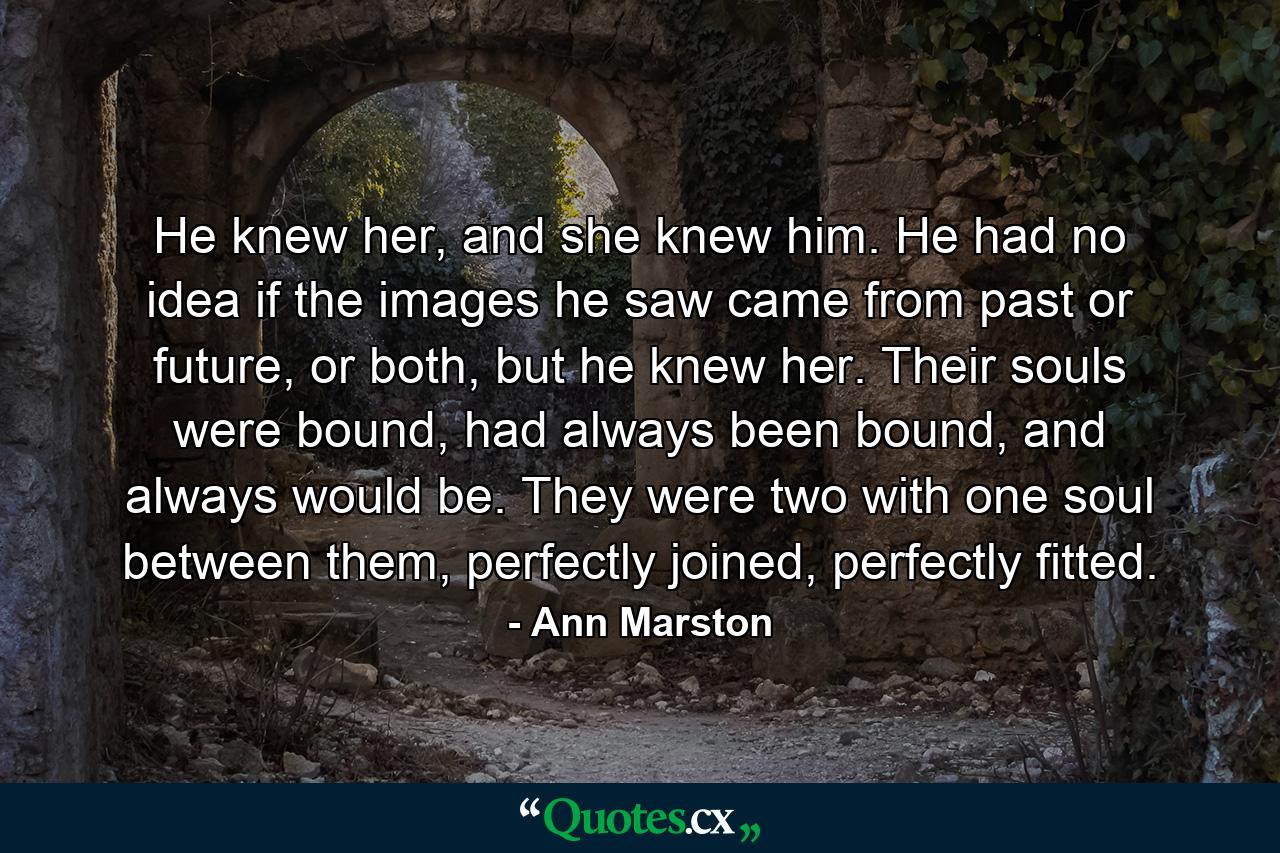 He knew her, and she knew him. He had no idea if the images he saw came from past or future, or both, but he knew her. Their souls were bound, had always been bound, and always would be. They were two with one soul between them, perfectly joined, perfectly fitted. - Quote by Ann Marston