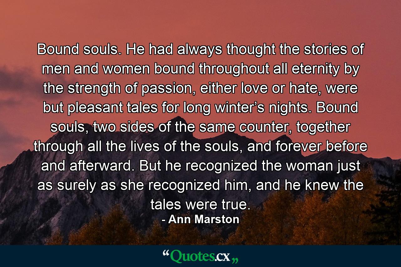 Bound souls. He had always thought the stories of men and women bound throughout all eternity by the strength of passion, either love or hate, were but pleasant tales for long winter’s nights. Bound souls, two sides of the same counter, together through all the lives of the souls, and forever before and afterward. But he recognized the woman just as surely as she recognized him, and he knew the tales were true. - Quote by Ann Marston