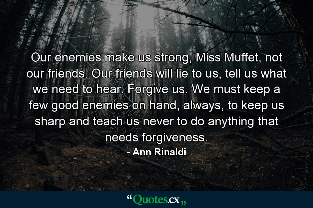 Our enemies make us strong, Miss Muffet, not our friends. Our friends will lie to us, tell us what we need to hear. Forgive us. We must keep a few good enemies on hand, always, to keep us sharp and teach us never to do anything that needs forgiveness. - Quote by Ann Rinaldi