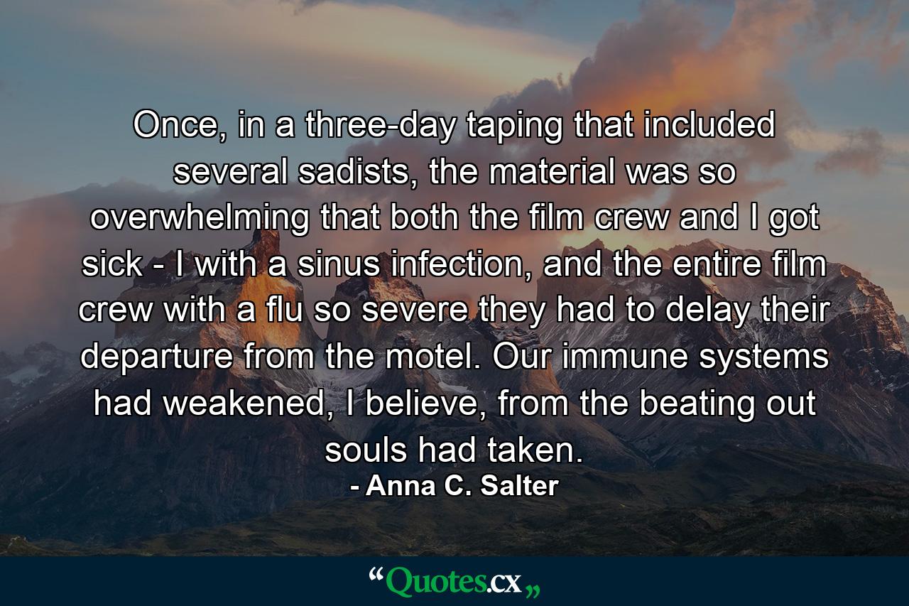 Once, in a three-day taping that included several sadists, the material was so overwhelming that both the film crew and I got sick - I with a sinus infection, and the entire film crew with a flu so severe they had to delay their departure from the motel. Our immune systems had weakened, I believe, from the beating out souls had taken. - Quote by Anna C. Salter