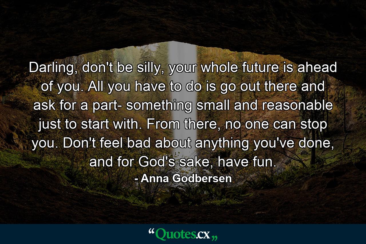 Darling, don't be silly, your whole future is ahead of you. All you have to do is go out there and ask for a part- something small and reasonable just to start with. From there, no one can stop you. Don't feel bad about anything you've done, and for God's sake, have fun. - Quote by Anna Godbersen