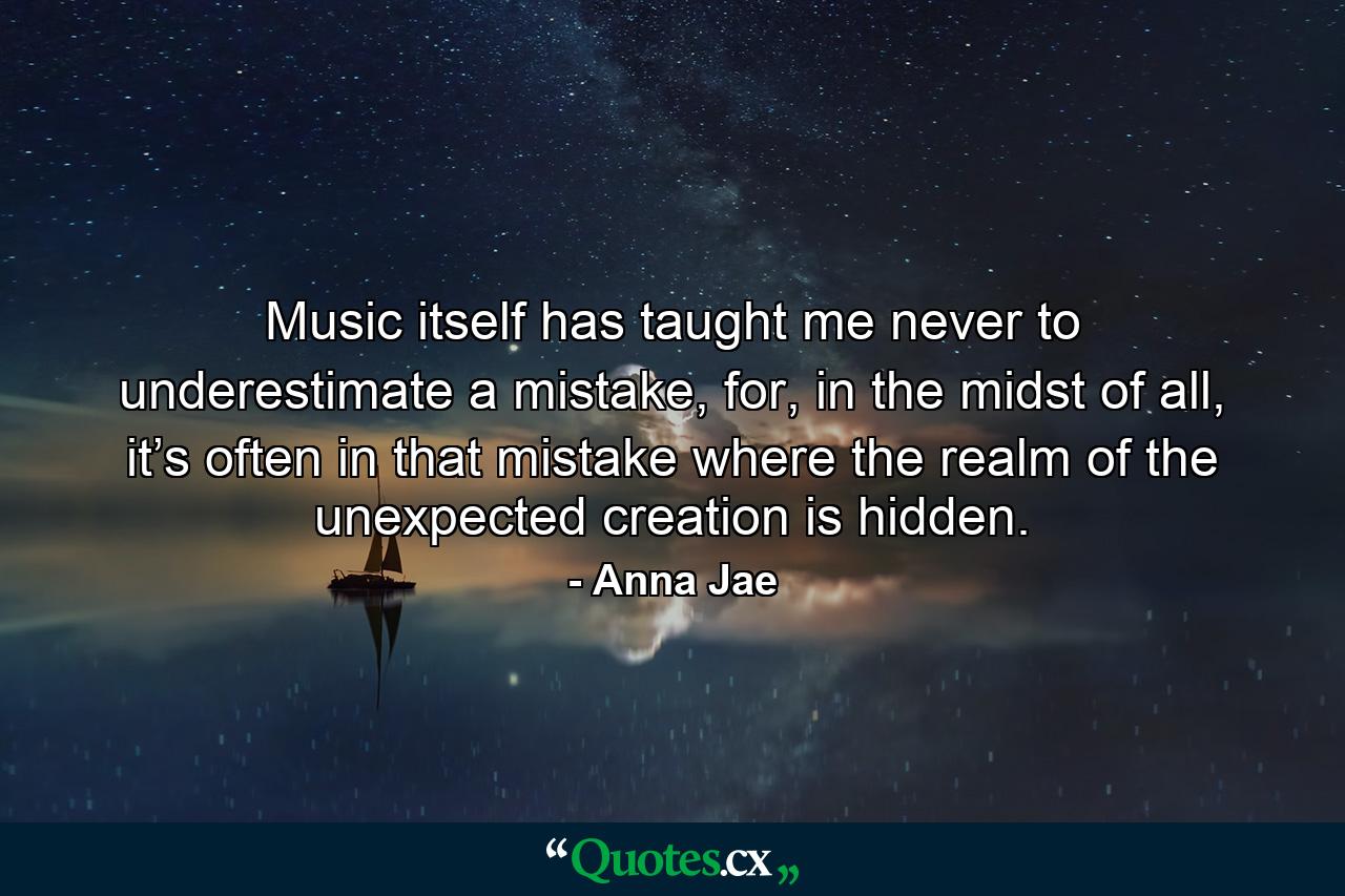 Music itself has taught me never to underestimate a mistake, for, in the midst of all, it’s often in that mistake where the realm of the unexpected creation is hidden. - Quote by Anna Jae