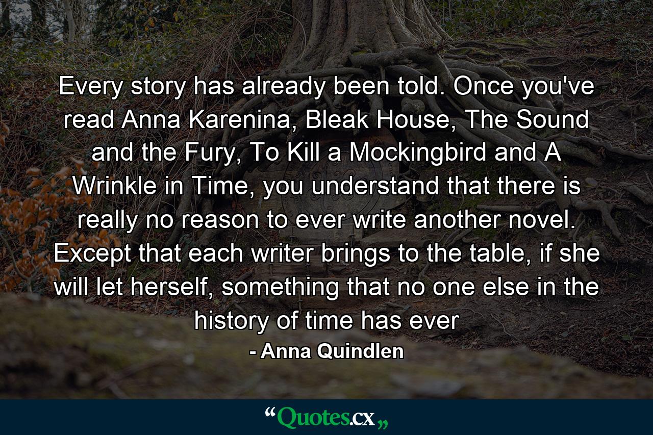 Every story has already been told. Once you've read Anna Karenina, Bleak House, The Sound and the Fury, To Kill a Mockingbird and A Wrinkle in Time, you understand that there is really no reason to ever write another novel. Except that each writer brings to the table, if she will let herself, something that no one else in the history of time has ever - Quote by Anna Quindlen