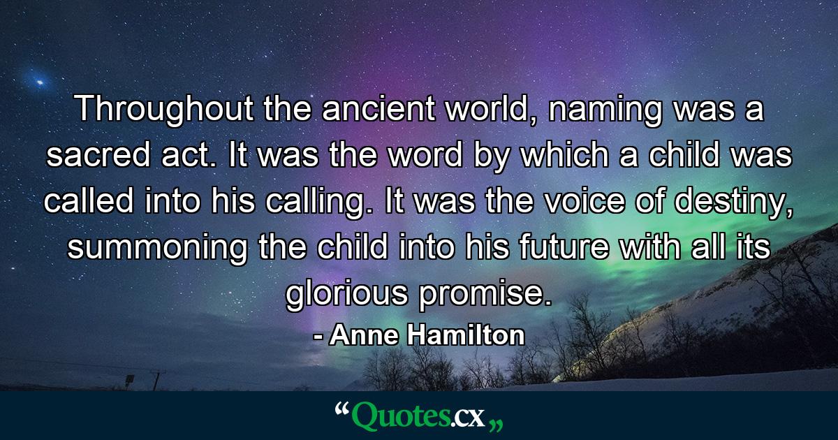 Throughout the ancient world, naming was a sacred act. It was the word by which a child was called into his calling. It was the voice of destiny, summoning the child into his future with all its glorious promise. - Quote by Anne Hamilton