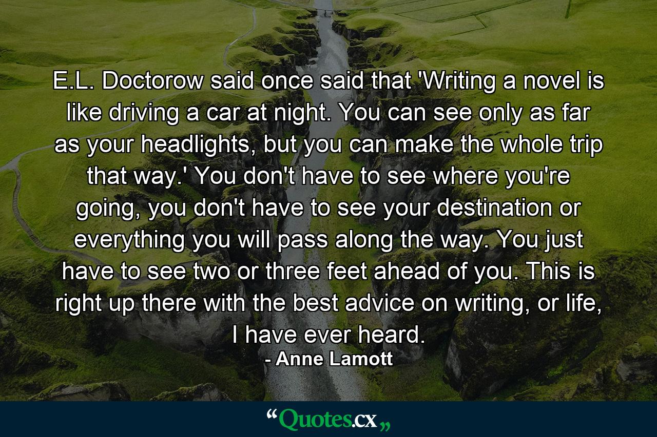 E.L. Doctorow said once said that 'Writing a novel is like driving a car at night. You can see only as far as your headlights, but you can make the whole trip that way.' You don't have to see where you're going, you don't have to see your destination or everything you will pass along the way. You just have to see two or three feet ahead of you. This is right up there with the best advice on writing, or life, I have ever heard. - Quote by Anne Lamott