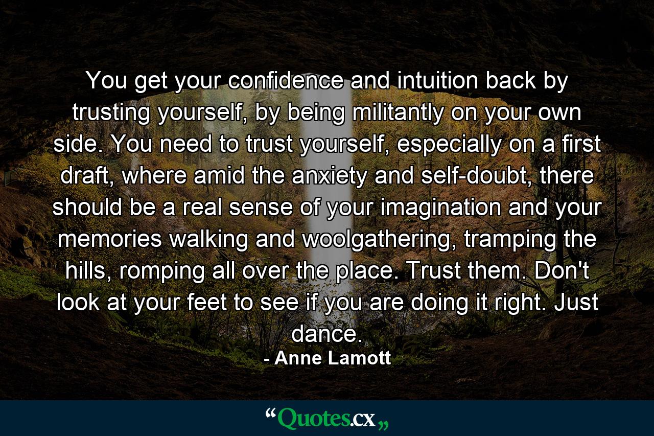 You get your confidence and intuition back by trusting yourself, by being militantly on your own side. You need to trust yourself, especially on a first draft, where amid the anxiety and self-doubt, there should be a real sense of your imagination and your memories walking and woolgathering, tramping the hills, romping all over the place. Trust them. Don't look at your feet to see if you are doing it right. Just dance. - Quote by Anne Lamott