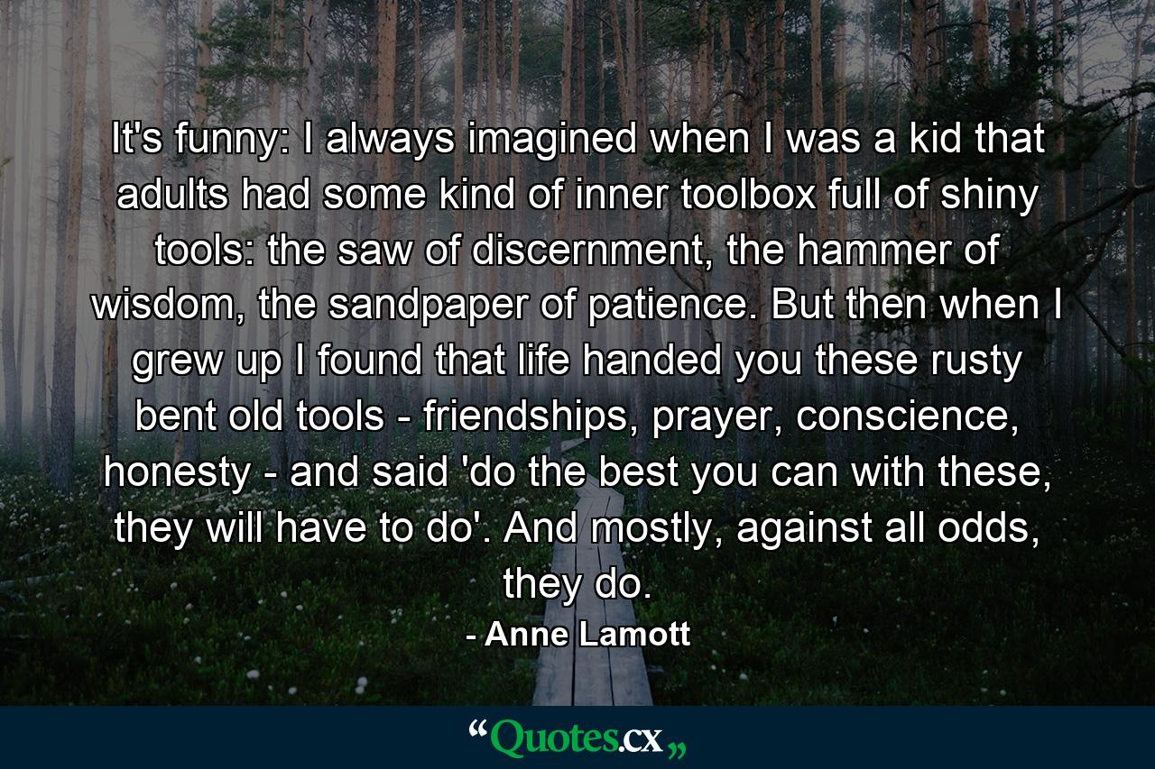 It's funny: I always imagined when I was a kid that adults had some kind of inner toolbox full of shiny tools: the saw of discernment, the hammer of wisdom, the sandpaper of patience. But then when I grew up I found that life handed you these rusty bent old tools - friendships, prayer, conscience, honesty - and said 'do the best you can with these, they will have to do'. And mostly, against all odds, they do. - Quote by Anne Lamott