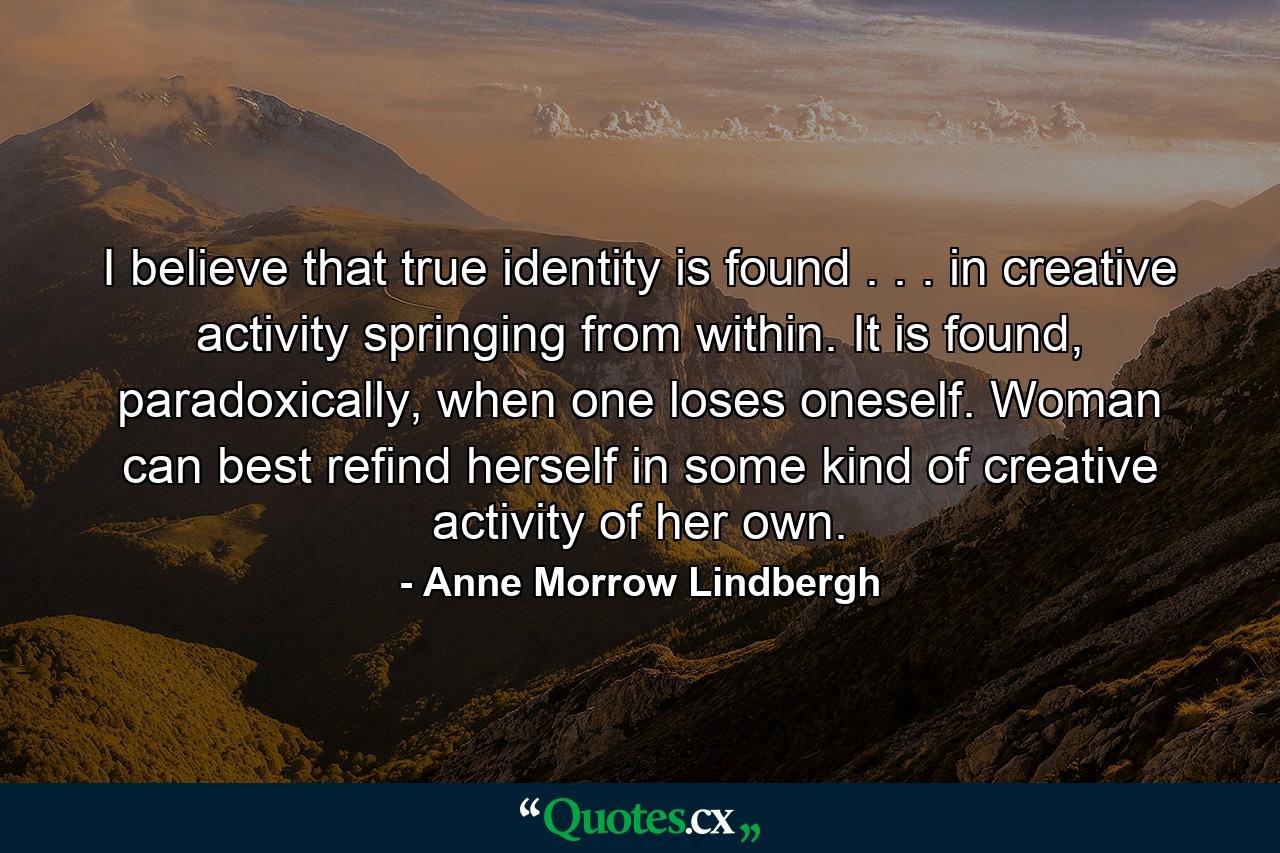 I believe that true identity is found . . . in creative activity springing from within. It is found, paradoxically, when one loses oneself. Woman can best refind herself in some kind of creative activity of her own. - Quote by Anne Morrow Lindbergh