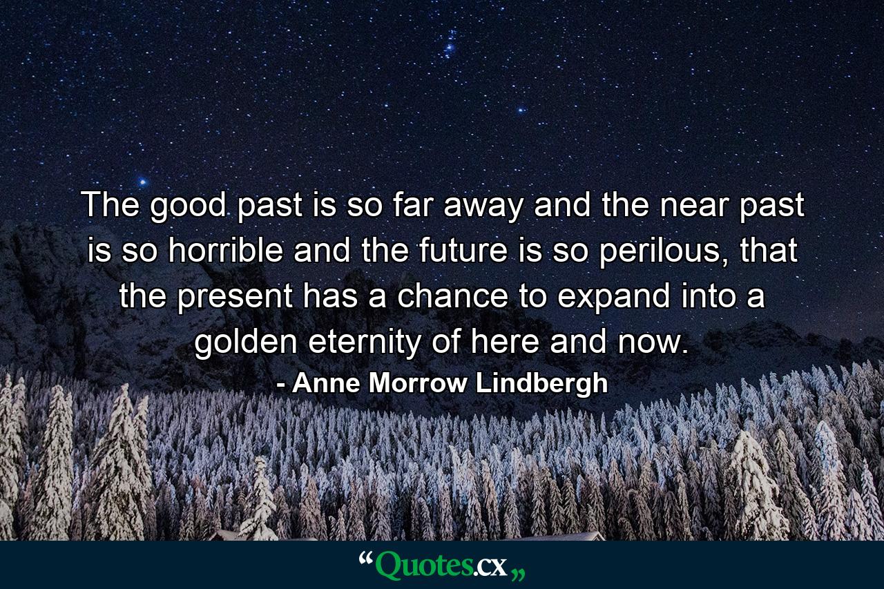 The good past is so far away and the near past is so horrible and the future is so perilous, that the present has a chance to expand into a golden eternity of here and now. - Quote by Anne Morrow Lindbergh