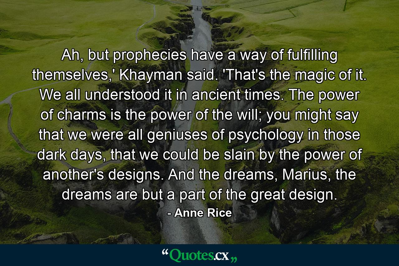 Ah, but prophecies have a way of fulfilling themselves,' Khayman said. 'That's the magic of it. We all understood it in ancient times. The power of charms is the power of the will; you might say that we were all geniuses of psychology in those dark days, that we could be slain by the power of another's designs. And the dreams, Marius, the dreams are but a part of the great design. - Quote by Anne Rice