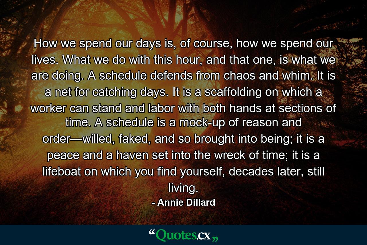 How we spend our days is, of course, how we spend our lives. What we do with this hour, and that one, is what we are doing. A schedule defends from chaos and whim. It is a net for catching days. It is a scaffolding on which a worker can stand and labor with both hands at sections of time. A schedule is a mock-up of reason and order—willed, faked, and so brought into being; it is a peace and a haven set into the wreck of time; it is a lifeboat on which you find yourself, decades later, still living. - Quote by Annie Dillard