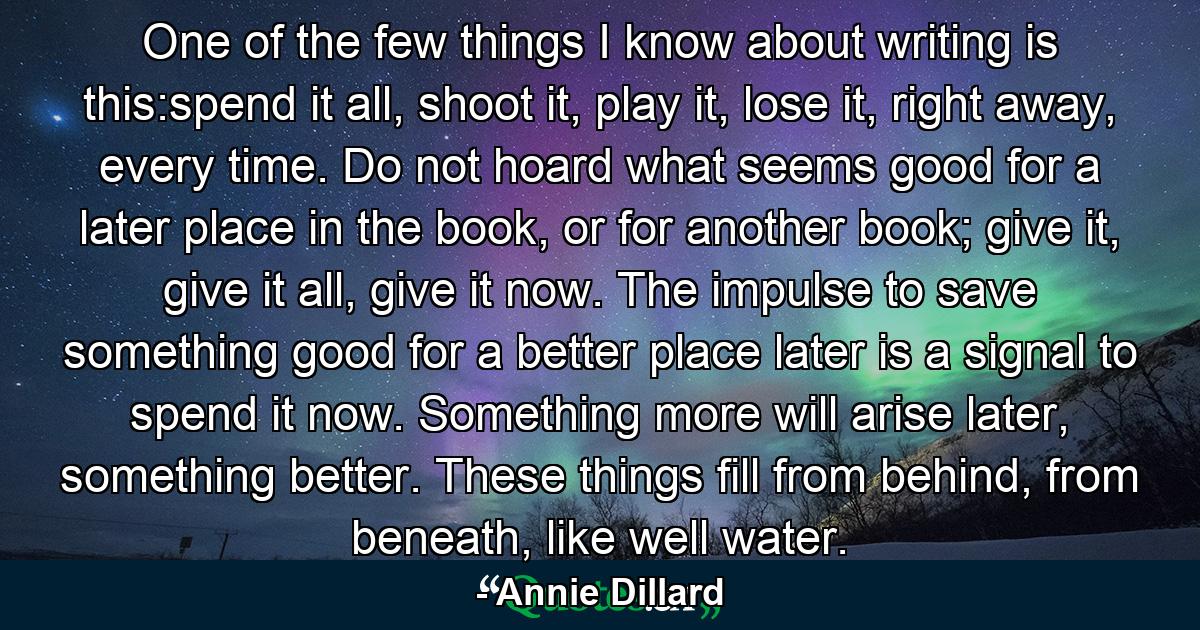 One of the few things I know about writing is this:spend it all, shoot it, play it, lose it, right away, every time. Do not hoard what seems good for a later place in the book, or for another book; give it, give it all, give it now. The impulse to save something good for a better place later is a signal to spend it now. Something more will arise later, something better. These things fill from behind, from beneath, like well water. - Quote by Annie Dillard