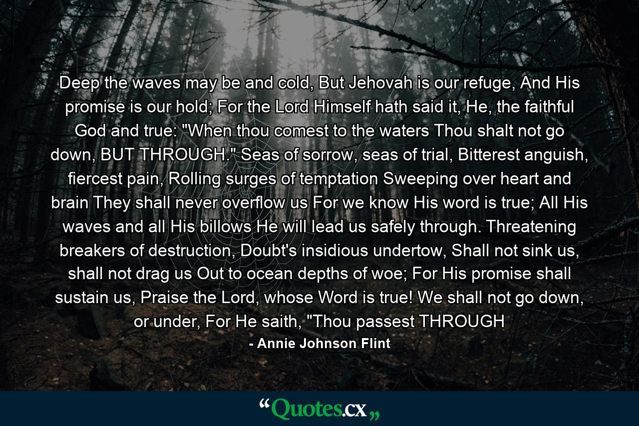 Deep the waves may be and cold, But Jehovah is our refuge, And His promise is our hold; For the Lord Himself hath said it, He, the faithful God and true: 