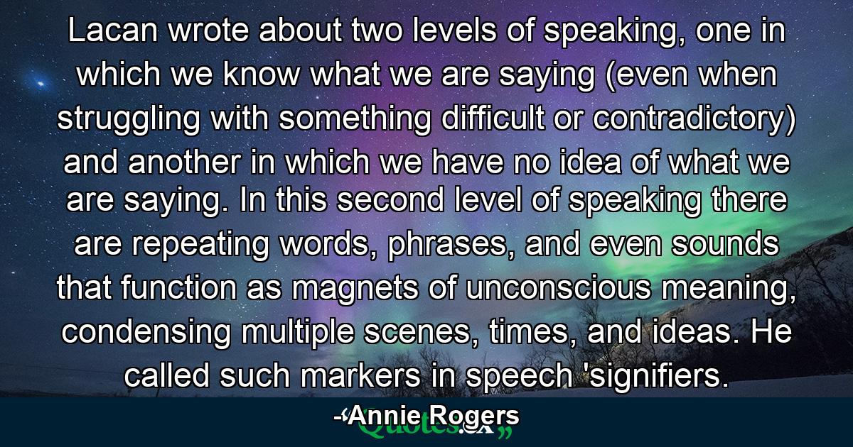 Lacan wrote about two levels of speaking, one in which we know what we are saying (even when struggling with something difficult or contradictory) and another in which we have no idea of what we are saying. In this second level of speaking there are repeating words, phrases, and even sounds that function as magnets of unconscious meaning, condensing multiple scenes, times, and ideas. He called such markers in speech 'signifiers. - Quote by Annie Rogers