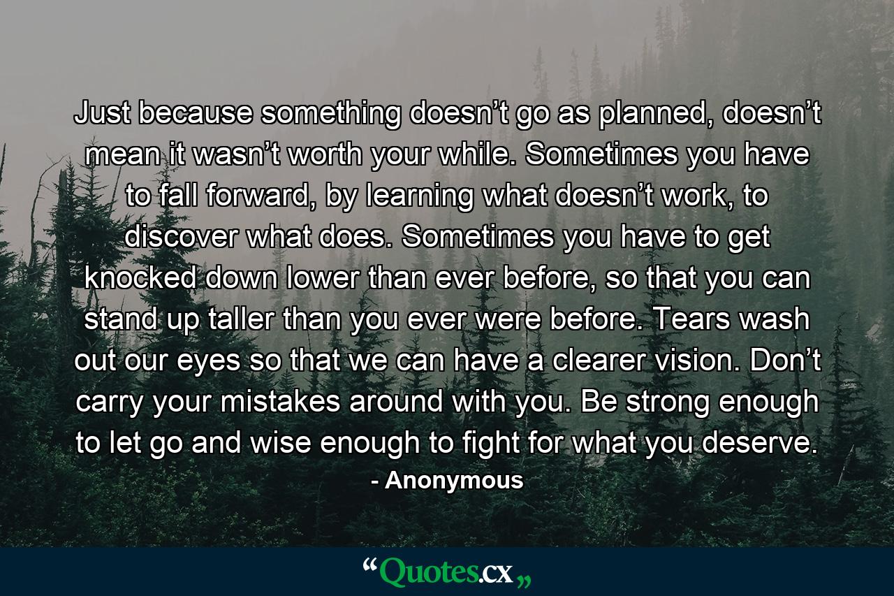 Just because something doesn’t go as planned, doesn’t mean it wasn’t worth your while. Sometimes you have to fall forward, by learning what doesn’t work, to discover what does. Sometimes you have to get knocked down lower than ever before, so that you can stand up taller than you ever were before. Tears wash out our eyes so that we can have a clearer vision. Don’t carry your mistakes around with you. Be strong enough to let go and wise enough to fight for what you deserve. - Quote by Anonymous